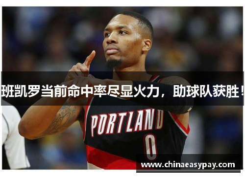 班凯罗当前命中率尽显火力，助球队获胜！